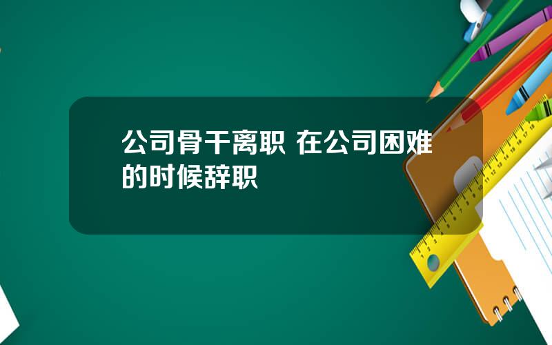 公司骨干离职 在公司困难的时候辞职